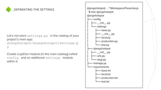 Let’s not store settings.py in the catalog of your
project’s main app:
djangohotspot/djangohotspot/settings.p
y
Create a python module (in the main catalog) called
config, and an additional settings module
within it.
_SEPARATING THE SETTINGS (djangohotspot) ╭ ~/Workspace/Prezentacja
╰$ tree djangohotspot
djangohotspot
├── config
│ ├── __init__.py
│ └── settings
│ ├── base.py
│ ├── __init__.py
│ ├── local.py
│ ├── production.py
│ └── test.py
├── djangohotspot
│ ├── __init__.py
│ ├── urls.py
│ └── wsgi.py
├── manage.py
└── requirements
├── base.txt
├── local.txt
├── production.txt
└── test.txt
 