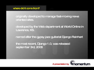 where did it com from
                e    ?


  originally developed to manage fast-moving news
  oriented sites.

  developed by the W departm at W
                    eb      ent  orld Online in
  Lawrence, KS.

  nam after the gypsy jazz guitarist Django Reinhart
     ed

  the m recent, Django 1.0, w released
       ost                   as
  septem 3rd, 2008
        ber




                             A presentation by
 