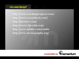 w uses Django?
 ho


  http ://www .was hing to npo s t.c o m /
  http ://www .e ve ryblo c k.c o m /
  http ://po wnc e .c o m /
  http ://www 2.ljwo rld .c o m /
  http ://www .tabblo .c o m /s tudio
  http ://www .de s ko g raphy .o rg /




                                A presentation by
 