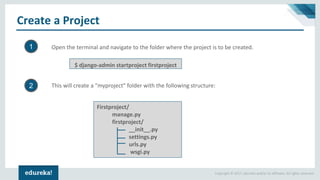 Copyright © 2017, edureka and/or its affiliates. All rights reserved.
Create a Project
$ django-admin startproject firstproject
Open the terminal and navigate to the folder where the project is to be created.
Firstproject/
manage.py
firstproject/
__init__.py
settings.py
urls.py
wsgi.py
This will create a "myproject" folder with the following structure:
1
2
 