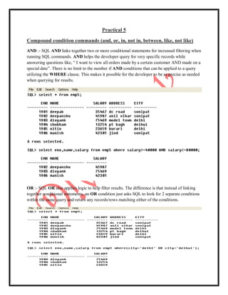 Practical 5
Compound condition commands (and, or, in, not in, between, like, not like)
AND :- SQL AND links together two or more conditional statements for increased filtering when
running SQL commands. AND helps the developer query for very specific records while
answering questions like, “ I want to view all orders made by a certain customer AND made on a
special date”. There is no limit to the number if AND conditions that can be applied to a query
utilizing the WHERE clause. This makes it possible for the developer to be as precise as needed
when querying for results.
OR :- SQL OR also applies logic to help filter results. The difference is that instead of linking
together conditional statements, an OR condition just asks SQL to look for 2 separate conditions
within the same query and return any records/rows matching either of the conditions.
 