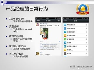 产品经理的日常行为
   1000-100-10
       了解用户的本质诉求

   竞品分析
       Tell difference and
        why

   梳理产品结构
       围绕产品定位的多种
        尝试

   使用自己的产品
       发现不爽滑的细节

   关注用户数据
       发现幵解决问题
 