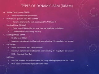 TYPES OF DYNAMIC RAM (DRAM)
 SDRAM (Synchronous DRAM)
• Synchronized to the system clock
• DDR SDRAM (Double Data Rate SDRAM)
• Transfer data twice for each clock cycle(A.K.A SDRAM II)
• Rambus DRAM (RDRAM)
• Faster than SDRAM chips because they use pipelining techniques
• Used Widely In the Gaming Industry.
• Fast Page Mode DRAM
• First form of DRAM
• Maximum transfer rate to L2 cache is approximately 176 megabytes per second
• EDO DRAM
• Sends and receives data simultaneously
• Maximum transfer rate to L2 cache is approximately 264 megabytes per second
• EDO = Extended Data Out
• DRD Ram
• Like DDR SDRAM, it transfers data on the rising & falling edges of the clock cycle
• Uses 2 data channels to improve transfer rates
10
 