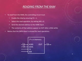 READING FROM THE RAM
• To read from this RAM, the controlling circuit must:
• Enable the chip by ensuring CS = 1.
• Select the read operation, by setting WR = 0.
• Send the desired address to the ADRS input.
• The contents of that address appear on OUT after a little while.
• Notice that the DATA input is unused for read operations.
13
2k x n memory
ADRS OUT
DATA
CS
WR
k
n
n
 