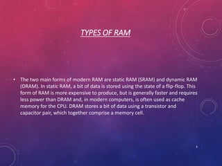 TYPES OF RAM
• The two main forms of modern RAM are static RAM (SRAM) and dynamic RAM
(DRAM). In static RAM, a bit of data is stored using the state of a flip-flop. This
form of RAM is more expensive to produce, but is generally faster and requires
less power than DRAM and, in modern computers, is often used as cache
memory for the CPU. DRAM stores a bit of data using a transistor and
capacitor pair, which together comprise a memory cell.
6
 