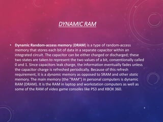 DYNAMIC RAM
• Dynamic Random-access memory (DRAM) is a type of random-access
memory that stores each bit of data in a separate capacitor within an
integrated circuit. The capacitor can be either charged or discharged; these
two states are taken to represent the two values of a bit, conventionally called
0 and 1. Since capacitors leak charge, the information eventually fades unless
the capacitor charge is refreshed periodically. Because of this refresh
requirement, it is a dynamic memory as opposed to SRAM and other static
memory. The main memory (the "RAM") in personal computers is dynamic
RAM (DRAM). It is the RAM in laptop and workstation computers as well as
some of the RAM of video game consoles like PS3 and XBOX 360.
9
 