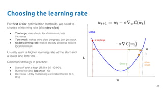 Choosing the learning rate
For first order optimization methods, we need to
choose a learning rate (aka step size)
● Too large: overshoots local minimum, loss
increases
● Too small: makes very slow progress, can get stuck
● Good learning rate: makes steady progress toward
local minimum
Usually want a higher learning rate at the start and
a lower one later on.
Common strategy in practice:
● Start off with a high LR (like 0.1 - 0.001),
● Run for several epochs (1 - 10)
● Decrease LR by multiplying a constant factor (0.1 -
0.5)
w
L
Loss
w
t
α too large
Good α
α too
small
25
 