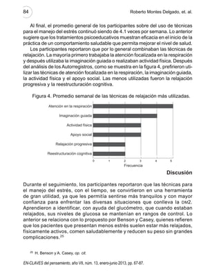 84	 Roberto Montes Delgado, et. al.
En-claves del pensamiento, año VII, núm. 13, enero-junio 2013, pp. 67-87.
Al final, el promedio general de los participantes sobre del uso de técnicas
para el manejo del estrés continuó siendo de 4.1 veces por semana. Lo anterior
sugiere que los tratamientos psicoeducativos muestran eficacia en el inicio de la
práctica de un comportamiento saludable que permita mejorar el nivel de salud.
Los participantes reportaron que por lo general combinaban las técnicas de
relajación. La mayoría primero trabajaba la atención focalizada en la respiración
y después utilizaba la imaginación guiada o realizaban actividad física. Después
del análisis de los Autorregistros, como se muestra en la figura 4, prefirieron uti-
lizar las técnicas de atención focalizada en la respiración, la imaginación guiada,
la actividad física y el apoyo social. Las menos utilizadas fueron la relajación
progresiva y la reestructuración cognitiva.
Figura 4. Promedio semanal de las técnicas de relajación más utilizadas.
Discusión
Durante el seguimiento, los participantes reportaron que las técnicas para
el manejo del estrés, con el tiempo, se convirtieron en una herramienta
de gran utilidad, ya que les permitía sentirse más tranquilos y con mayor
confianza para enfrentar las diversas situaciones que conlleva la dm2.
Aprendieron a identificar, con ayuda del glucómetro, que cuando estaban
relajados, sus niveles de glucosa se mantenían en rangos de control. Lo
anterior se relaciona con lo propuesto por Benson y Casey, quienes refieren
que los pacientes que presentan menos estrés suelen estar más relajados,
físicamente activos, comen saludablemente y reducen su peso sin grandes
complicaciones.25
25
  H. Benson y A. Casey, op. cit.
10 2 3 4 5
Reestructuración cognitiva
Relajación progresiva
Frecuencia
Apoyo	social
Actividad física
Imaginación guiada
Atención en la respiración
EnClaves13.indb 84 13/06/13 11:55
 
