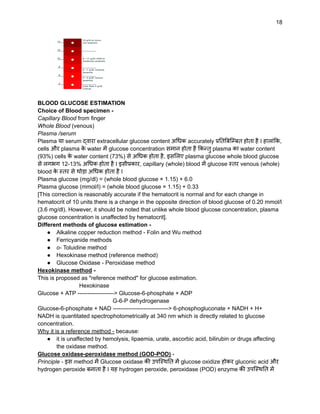 18
BLOOD GLUCOSE ESTIMATION
Choice of Blood specimen -
Capillary Blood from finger
Whole Blood (venous)
Plasma /serum
Plasma या serum द्वारा extracellular glucose content अधिक accurately प्रतिबिम्बित होता है I हालांकि,
cells और plasma क
े water में glucose concentration समान होता है किन्तु plasma का water content
(93%) cells क
े water content (73%) से अधिक होता है, इसलिए plasma glucose whole blood glucose
से लगभग 12-13% अधिक होता है I इसीप्रकार, capillary (whole) blood में glucose स्तर venous (whole)
blood क
े स्तर से थोड़ा अधिक होता है I
Plasma glucose (mg/dl) = (whole blood glucose × 1.15) + 6.0
Plasma glucose (mmol/l) = (whole blood glucose × 1.15) + 0.33
[This correction is reasonably accurate if the hematocrit is normal and for each change in
hematocrit of 10 units there is a change in the opposite direction of blood glucose of 0.20 mmol/l
(3.6 mg/dl). However, it should be noted that unlike whole blood glucose concentration, plasma
glucose concentration is unaffected by hematocrit].
Different methods of glucose estimation -
● Alkaline copper reduction method - Folin and Wu method
● Ferricyanide methods
● o- Toluidine method
● Hexokinase method (reference method)
● Glucose Oxidase - Peroxidase method
Hexokinase method -
This is proposed as "reference method" for glucose estimation.
Hexokinase
Glucose + ATP -------------------> Glucose-6-phosphate + ADP
G-6-P dehydrogenase
Glucose-6-phosphate + NAD -----------------------------> 6-phosphogluconate + NADH + H+
NADH is quantitated spectrophotometrically at 340 nm which is directly related to glucose
concentration.
Why it is a reference method - because:
● it is unaffected by hemolysis, lipaemia, urate, ascorbic acid, bilirubin or drugs affecting
the oxidase method.
Glucose oxidase-peroxidase method (GOD-POD) -
Principle - इस method में Glucose oxidase की उपस्थिति में glucose oxidize होकर gluconic acid और
hydrogen peroxide बनाता है I यह hydrogen peroxide, peroxidase (POD) enzyme की उपस्थिति में
 