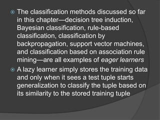  The classification methods discussed so far
in this chapter—decision tree induction,
Bayesian classification, rule-based
classification, classification by
backpropagation, support vector machines,
and classification based on association rule
mining—are all examples of eager learners
 A lazy learner simply stores the training data
and only when it sees a test tuple starts
generalization to classify the tuple based on
its similarity to the stored training tuple
 