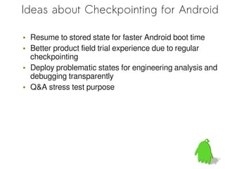 Ideas about Checkpointing for Android

• Resume to stored state for faster Android boot time
• Better product field trial experience due to regular
  checkpointing
• Deploy problematic states for engineering analysis and
  debugging transparently
• Q&A stress test purpose
 