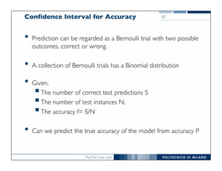 Prof. Pier Luca Lanzi
Confidence Interval for Accuracy
• Prediction can be regarded as a Bernoulli trial with two possible
outcomes, correct or wrong
• A collection of Bernoulli trials has a Binomial distribution
• Given,
§The number of correct test predictions S
§The number of test instances N,
§The accuracy f= S/N
• Can we predict the true accuracy of the model from accuracy f?
42
 