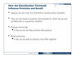 Prof. Pier Luca Lanzi
How the Classification Threshold
Influence Precision and Recall?
• Suppose we use a near one threshold to classify positive examples
• Then, we will classify as positives only examples for which we are very
confident (this is a pessimistic classifier)
• Precision will be high
§In fact, we are not likely produce false positives
• Recall will be low
§In fact, we are likely to produce more false negatives
72
 