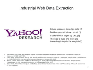 Induce wrappers based on data [4]
Build wrappers that are robust. [5]
Cluster similar pages by URL [6]
The web is huge and there are
interesting things in the long tale[7]
17
Industrial Web Data Extraction
4. Dalvi, Nilesh, Ravi Kumar, and Mohamed Soliman. "Automatic wrappers for large scale web extraction." Proceedings of the VLDB
Endowment 4.4 (2011): 219-230.
5. Dalvi, Nilesh, Philip Bohannon, and Fei Sha. "Robust web extraction: an approach based on a probabilistic tree-edit model." Proceedings of
the 2009 ACM SIGMOD International Conference on Management of data. ACM, 2009.
6. Blanco, Lorenzo, Nilesh Dalvi, and Ashwin Machanavajjhala. "Highly efficient algorithms for structural clustering of large websites."
Proceedings of the 20th international conference on World wide web. ACM, 2011.
7. Dalvi, Nilesh, Ashwin Machanavajjhala, and Bo Pang. "An analysis of structured data on the web." Proceedings of the VLDB Endowment
5.7 (2012): 680-691.
 
