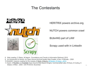 HERITRIX powers archive.org
NUTCH powers common crawl
BUbinNG part of LAW
Scrapy used with in LinkedIn
19
The Contestants
8. Web crawling, C Olston, M Najork - Foundations and Trends in Information Retrieval, 2010
9. An Introduction to Heritrix: An Open Source Archival Quality Web Crawler, A Dan, K Michele – 2004
10.BUbiNG: massive crawling for the masses, P Boldi, A Marino, M Santini, S Vigna -, 2014
11.Nutch: A Flexible and Scalable Open-Source Web Search Engine. CommerceNet Labs, R Khare, D Cutting, K
Sitaker, A Rifkin - 2004 - CN-TR-04-04, November
 