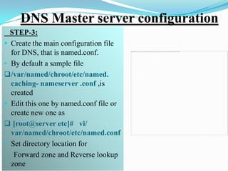 DNS Master server configuration
  STEP-3:
 Create the main configuration file
  for DNS, that is named.conf.
• By default a sample file
 /var/named/chroot/etc/named.
  caching- nameserver .conf ,is
  created
 Edit this one by named.conf file or
  create new one as
 [root@server etc]# vi/
  var/named/chroot/etc/named.conf
 Set directory location for
   Forward zone and Reverse lookup
  zone
 