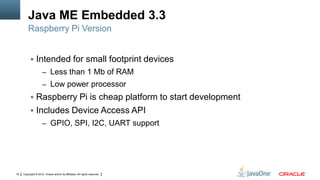 Java ME Embedded 3.3
Raspberry Pi Version
 Intended for small footprint devices
– Less than 1 Mb of RAM
– Low power processor

 Raspberry Pi is cheap platform to start development
 Includes Device Access API
– GPIO, SPI, I2C, UART support

16

Copyright © 2012, Oracle and/or its affiliates. All rights reserved.

 