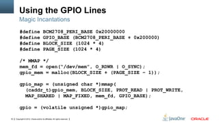 Using the GPIO Lines
Magic Incantations
#define
#define
#define
#define

BCM2708_PERI_BASE 0x20000000
GPIO_BASE (BCM2708_PERI_BASE + 0x200000)
BLOCK_SIZE (1024 * 4)
PAGE_SIZE (1024 * 4)

/* MMAP */
mem_fd = open(“/dev/mem”, O_RDWR | O_SYNC);
gpio_mem = malloc(BLOCK_SIZE + (PAGE_SIZE – 1));
gpio_map = (unsigned char *)mmap(
(caddr_t)gpio_mem, BLOCK_SIZE, PROT_READ | PROT_WRITE,
MAP_SHARED | MAP_FIXED, mem_fd, GPIO_BASE);
gpio = (volatile unsigned *)gpio_map;
33

Copyright © 2012, Oracle and/or its affiliates. All rights reserved.

 