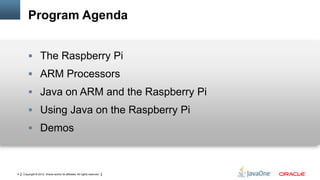 Program Agenda
 The Raspberry Pi
 ARM Processors

 Java on ARM and the Raspberry Pi
 Using Java on the Raspberry Pi

 Demos

4

Copyright © 2012, Oracle and/or its affiliates. All rights reserved.

 