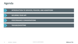 5 © 2016 CA. ALL RIGHTS RESERVED.@CAWORLD #CAWORLD
Agenda
INTRODUCTION TO SERVICES, POLICIES, AND ASSERTIONS
SECURING YOUR API
PERFORMANCE CONSIDERATIONS
TROUBLESHOOTING
1
2
3
4
 