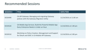 8 © 2016 CA. ALL RIGHTS RESERVED.@CAWORLD #CAWORLD
Recommended Sessions
SESSION # TITLE DATE/TIME
DO3X49E
CA API Gateway: Managing and migrating Gateway
policies with the Gateway Migration Utility
11/14/2016 at 11:00 am
DO3X52E
CA Mobile App Services: Build the Powerful Mobile App
Every Enterprise Needs in Under an Hour
11/14/2016 at 1:00 pm
DO3X51E
Workshop on Policy Creation, Management and Support
for OAuth and OIDC in CA Mobile API Gateway
11/14/2016 at 2:00 pm
 