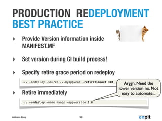 Andreas Koop
PRODUCTION REDEPLOYMENT
BEST PRACTICE
38
‣ Provide Version information inside
MANIFEST.MF
‣ Set version during CI build process!
‣ Specify retire grace period on redeploy
‣ Retire immediately
... -redeploy -source ...myapp.ear -retiretimeout 300
... -undeploy -name myapp -appversion 1.0
Arggh. Need the
lower version no. Not
easy to automate...
 