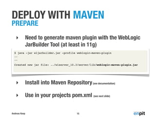 Andreas Koop
DEPLOY WITH MAVEN
PREPARE
‣ Need to generate maven plugin with the WebLogic
JarBuilder Tool (at least in 11g)
‣ Install into Maven Repository(see documentation)
‣ Use in your projects pom.xml (see next slide)
15
$ java -jar wljarbuilder.jar -profile weblogic-maven-plugin
..
..
Created new jar file: ../wlserver_10.3/server/lib/weblogic-maven-plugin.jar
 