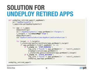Andreas Koop
SOLUTION FOR
UNDEPLOY RETIRED APPS
39
def undeploy_retired_apps(l_appName):
cd ('AppDeployments')
l_apps=cmo.getAppDeployments()
for app in l_apps:
domainConfig()
cd ('/AppDeployments/'+app.getName()+'/Targets')
l_targets = ls(returnMap='true')
domainRuntime()
cd('AppRuntimeStateRuntime/AppRuntimeStateRuntime')
for target in l_targets:
l_state=cmo.getCurrentState(app.getName(),target)
if app.getName().find(l_appName) != -1:
if l_state == 'STOP_RUNNING':
log_info ('Found:'+ app.getName()+' - '+str(l_state))
stopApplication(app.getName())
l_state=cmo.getCurrentState(app.getName(),target)
if l_state == 'STATE_RETIRED':
log_info ('Found:'+ app.getName()+' - '+str(l_state))
undeploy_app(app.getName())
undeploy_retired_apps()
 