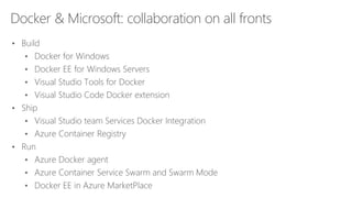 Docker & Microsoft: collaboration on all fronts
• Build
• Docker for Windows
• Docker EE for Windows Servers
• Visual Studio Tools for Docker
• Visual Studio Code Docker extension
• Ship
• Visual Studio team Services Docker Integration
• Azure Container Registry
• Run
• Azure Docker agent
• Azure Container Service Swarm and Swarm Mode
• Docker EE in Azure MarketPlace
 