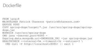 Dockerfile
FROM java:8
MAINTAINER Patrick Chanezon <patrick@chanezon.com>
EXPOSE 8080
COPY spring-doge/target/*.jar /usr/src/spring-doge/spring-
doge.jar
WORKDIR /usr/src/spring-doge
CMD java -Dserver.port=8080 -
Dspring.data.mongodb.uri=$MONGODB_URI -jar spring-doge.jar
HEALTHCHECK --interval=5m --timeout=3s --retries=3 
CMD curl -f http://localhost:8080/ || exit 1
 