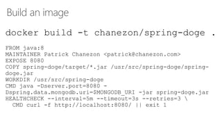 Build an image
docker build -t chanezon/spring-doge .
FROM java:8
MAINTAINER Patrick Chanezon <patrick@chanezon.com>
EXPOSE 8080
COPY spring-doge/target/*.jar /usr/src/spring-doge/spring-
doge.jar
WORKDIR /usr/src/spring-doge
CMD java -Dserver.port=8080 -
Dspring.data.mongodb.uri=$MONGODB_URI -jar spring-doge.jar
HEALTHCHECK --interval=5m --timeout=3s --retries=3 
CMD curl -f http://localhost:8080/ || exit 1
 