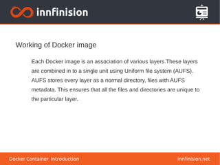 Working of Docker image
innfinision.net
Each Docker image is an association of various layers.These layers
are combined in to a single unit using Uniform file system (AUFS).
AUFS stores every layer as a normal directory, files with AUFS
metadata. This ensures that all the files and directories are unique to
the particular layer.
Docker Container Introduction
 