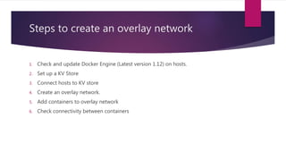 Steps to create an overlay network
1. Check and update Docker Engine (Latest version 1.12) on hosts.
2. Set up a KV Store
3. Connect hosts to KV store
4. Create an overlay network.
5. Add containers to overlay network
6. Check connectivity between containers
 