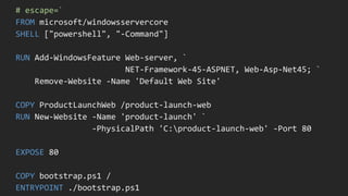 # escape=`
FROM microsoft/windowsservercore
SHELL ["powershell", "-Command"]
RUN Add-WindowsFeature Web-server, `
NET-Framework-45-ASPNET, Web-Asp-Net45; `
Remove-Website -Name 'Default Web Site'
COPY ProductLaunchWeb /product-launch-web
RUN New-Website -Name 'product-launch' `
-PhysicalPath 'C:product-launch-web' -Port 80
EXPOSE 80
COPY bootstrap.ps1 /
ENTRYPOINT ./bootstrap.ps1
 