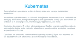 Kubernetes
Kubernetes is an open source system to deploy, scale, and manage containerized
applications.
It automates operational tasks of container management and includes built-in commands for
deploying applications, rolling out changes to your applications, scaling your applications up
and down to fit changing needs, monitoring your applications, and more.
Application developers, IT system administrators and DevOps engineers use Kubernetes to
automatically deploy, scale, maintain, schedule and operate multiple application containers
across clusters of nodes.
Containers run on top of a common shared operating system (OS) on host machines but
are isolated from each other unless a user chooses to connect them.
 
