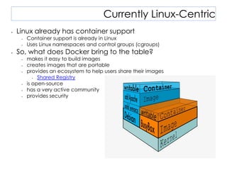 Currently Linux-Centric
• Linux already has container support
• Container support is already in Linux
• Uses Linux namespaces and control groups (cgroups)
• So, what does Docker bring to the table?
• makes it easy to build images
• creates images that are portable
• provides an ecosystem to help users share their images
• Shared Registry
• is open-source
• has a very active community
• provides security
 