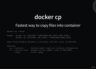 docker cp
Fastest way to copy files into container
docker cp --help
Usage: docker cp [OPTIONS] CONTAINER:SRC_PATH DEST_PATH|-
docker cp [OPTIONS] SRC_PATH|- CONTAINER:DEST_PATH
Copy files/folders between a container and the local filesystem
Options:
-a, --archive Archive mode (copy all uid/gid information)
-L, --follow-link Always follow symbol link in SRC_PATH
--help Print usage
13 . 9
 
