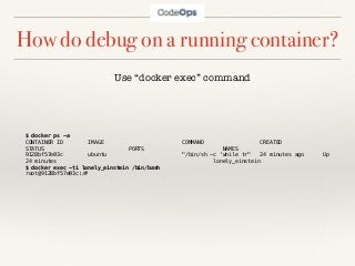 How do debug on a running container?
$ docker ps -a
CONTAINER ID IMAGE COMMAND CREATED
STATUS PORTS NAMES
9128bf57e03c ubuntu "/bin/sh -c 'while tr" 24 minutes ago Up
24 minutes lonely_einstein
$ docker exec -ti lonely_einstein /bin/bash
root@9128bf57e03c:/#
Use “docker exec” command
 