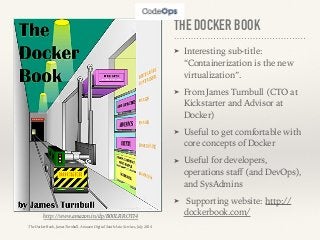 THE DOCKER BOOK
➤ Interesting sub-title:
“Containerization is the new
virtualization”.
➤ From James Turnbull (CTO at
Kickstarter and Advisor at
Docker)
➤ Useful to get comfortable with
core concepts of Docker
➤ Useful for developers,
operations staﬀ (and DevOps),
and SysAdmins
➤ Supporting website: http://
dockerbook.com/http://www.amazon.in/dp/B00LRROTI4
The Docker Book, James Turnbull, Amazon Digital South Asia Services, July 2014
 