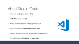 Visual Studio Code
◦ Editor de texto (não é uma IDE)
◦ Gratuito e open source
◦ Debug, code complete, integração com Git
◦ Muito utilizado no desenvolvimento Web
◦ Suporte a diversas tecnologias através de extensões
◦ Compatível com Windows, Linux e Mac
 