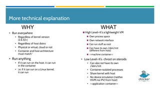 More technical explanation
◼ High Level—It’s a lightweight VM
◼ Own process space
◼ Own network interface
◼ Can run stuff as root
◼ Can have its own /sbin/init
(different from host)
◼ <<machine container>>
• Low Level—It’s chroot on steroids
• Can also not have its own
/sbin/init
• Container=isolated processes
• Share kernel with host
• No device emulation (neither
HVM nor PV) from host)
• <<application container>>
• Run everywhere
• Regardless of kernel version
(2.6.32+)
• Regardless of host distro
• Physical or virtual, cloud or not
• Container and host architecture
must match*
• Run anything
• If it can run on the host, it can run
in the container
• i.e. if it can run on a Linux kernel,
it can run
WHY WHAT
 