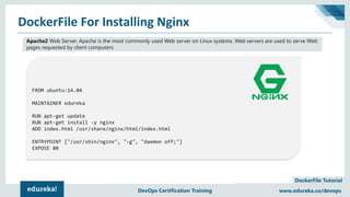 Copyright © 2017, edureka and/or its affiliates. All rights reserved.
DockerFile Tutorial
www.edureka.co/devopsDEVOPS CERTIFICATION TRAINING
FROM ubuntu:14.04
MAINTAINER edureka
RUN apt-get update
RUN apt-get install -y nginx
ADD index.html /usr/share/nginx/html/index.html
ENTRYPOINT ["/usr/sbin/nginx", "-g", "daemon off;"]
EXPOSE 80
DockerFile For Installing Nginx
www.edureka.co/devopsDevOps Certification Training
Apache2 Web Server. Apache is the most commonly used Web server on Linux systems. Web servers are used to serve Web
pages requested by client computers
 