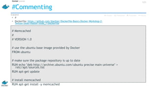 #Commenting
• #
• Dockerfile: https://github.com/jbarbier/Dockerfile-Basics-Docker-Workshop-2-
Twitter/blob/master/slide_7/Dockerfile
# Memcached
#
# VERSION 1.0
# use the ubuntu base image provided by Docker
FROM ubuntu
# make sure the package repository is up to date
RUN echo "deb http://archive.ubuntu.com/ubuntu precise main universe" >
/etc/apt/sources.list
RUN apt-get update
# install memcached
RUN apt-get install -y memcached
42h
 