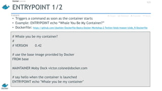 ENTRYPOINT 1/2
• Triggers a command as soon as the container starts
• Example: ENTRYPOINT echo “Whale You Be My Container?”
• Dockerfile: https://github.com/jbarbier/Dockerfile-Basics-Docker-Workshop-2-Twitter/blob/master/slide_9/Dockerfile
# Whale you be my container?
#
# VERSION 0.42
# use the base image provided by Docker
FROM base
MAINTAINER Moby Dock victor.coisne@docker.com
# say hello when the container is launched
ENTRYPOINT echo "Whale you be my container"
42h
 