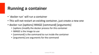 Running a container
•  `docker	run`	will	run	a	container	
•  This	will	not	restart	an	exisVng	container,	just	create	a	new	one	
•  docker	run	[opVons]	IMAGE	[command]	[arguments]	
•  [opVons	]modify	the	docker	process	for	this	container	
•  IMAGE	is	the	image	to	use	
•  [command]	is	the	command	to	run	inside	the	container	
•  [arguments]	are	arguments	for	the	command	
Lonestar	PHP	2016	 15	
 