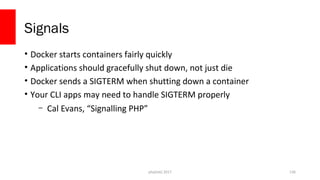 Signals
• Docker starts containers fairly quickly
• Applications should gracefully shut down, not just die
• Docker sends a SIGTERM when shutting down a container
• Your CLI apps may need to handle SIGTERM properly
– Cal Evans, “Signalling PHP”
php[tek] 2017 136
 
