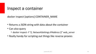 php[world] 2017
Inspect a container
docker inspect [options] CONTAINER_NAME
• Returns a JSON string with data about the container
• Can also query
• docker inspect -f “{{ .NetworkSettings.IPAddress }}” web_server
• Really handy for scripting out things like reverse proxies
60
 