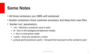 Some Notes
• All three containers are 100% self contained
• Docker containers share common ancestors, but keep their own files
• `docker run` parameters:
• --rm – Destroy a container once it exits
• -d – Run in the background (daemon mode)
• -i – Run in interactive mode
• --name – Give the container a name
• -p [local port]:[container port] – Forward the local port to the container port
Sunshine PHP 2017 26
 