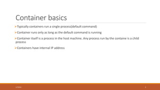 What is Docker?
• What is Docker?
• Docker manages containers
• Docker allows shipping applications, code and services in containers
• What is a container?
• Containers can be compared to virtual machines, but much light-weight, faster with
less overhead
• Containers are isolated, independent, portable and easily reproducible
• Containerization vs Virtualization
• For an abstract view, containerization can be compared with virtualization
2/4/2016 3
 