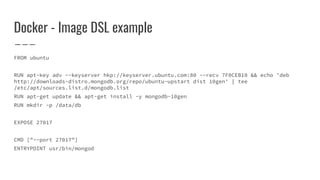 Docker - Image DSL example
FROM ubuntu
RUN apt-key adv --keyserver hkp://keyserver.ubuntu.com:80 --recv 7F0CEB10 && echo 'deb
http://downloads-distro.mongodb.org/repo/ubuntu-upstart dist 10gen' | tee
/etc/apt/sources.list.d/mongodb.list
RUN apt-get update && apt-get install -y mongodb-10gen
RUN mkdir -p /data/db
EXPOSE 27017
CMD ["--port 27017"]
ENTRYPOINT usr/bin/mongod
 
